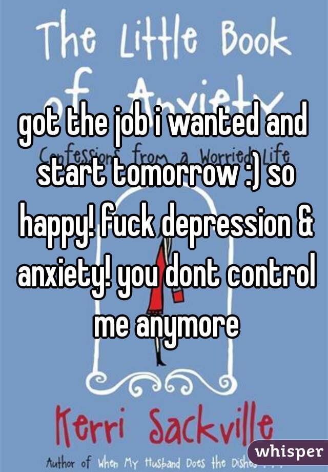 got the job i wanted and start tomorrow :) so happy! fuck depression & anxiety! you dont control me anymore