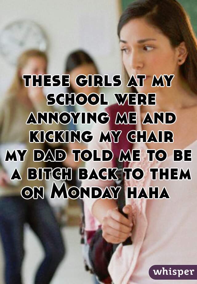 these girls at my school were annoying me and kicking my chair
my dad told me to be a bitch back to them on Monday haha  