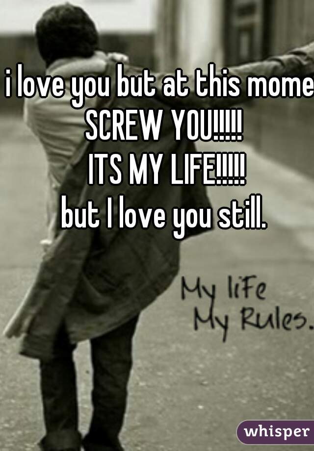i love you but at this moment
SCREW YOU!!!!! 
ITS MY LIFE!!!!!
but I love you still. 