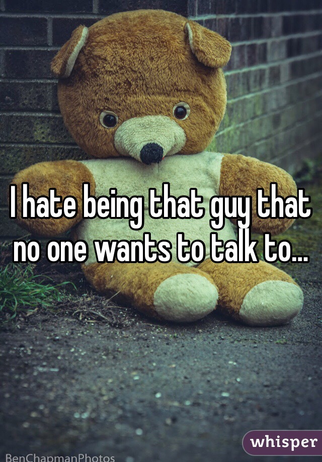 I hate being that guy that no one wants to talk to…