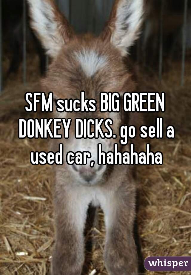 SFM sucks BIG GREEN DONKEY DICKS. go sell a used car, hahahaha