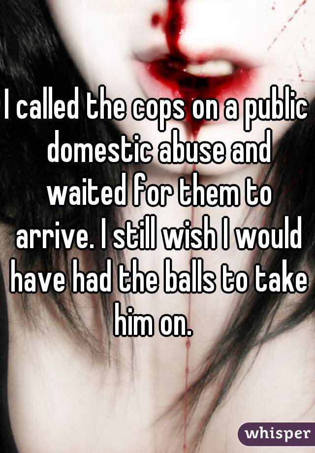 I called the cops on a public domestic abuse and waited for them to arrive. I still wish I would have had the balls to take him on.  