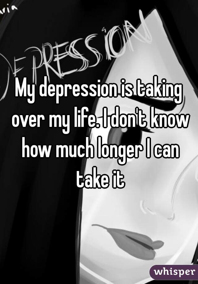 My depression is taking over my life. I don't know how much longer I can take it