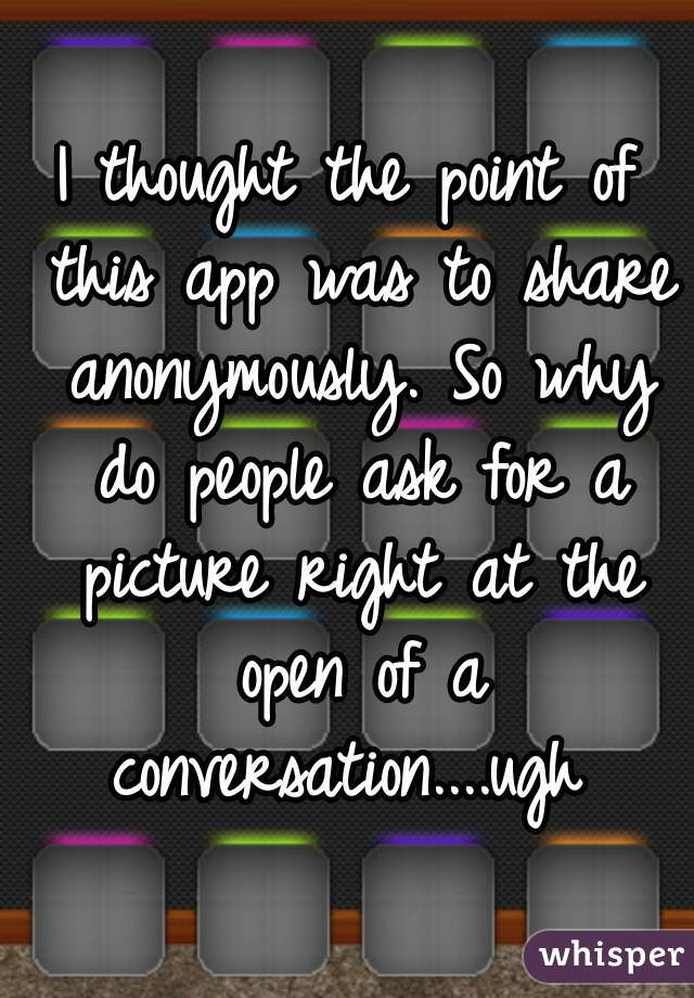 I thought the point of this app was to share anonymously. So why do people ask for a picture right at the open of a conversation....ugh 