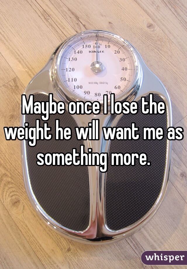 Maybe once I lose the weight he will want me as something more. 