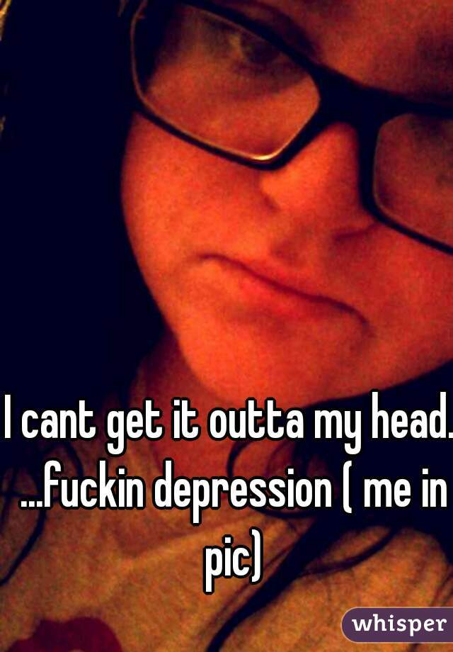 I cant get it outta my head. ...fuckin depression ( me in pic)