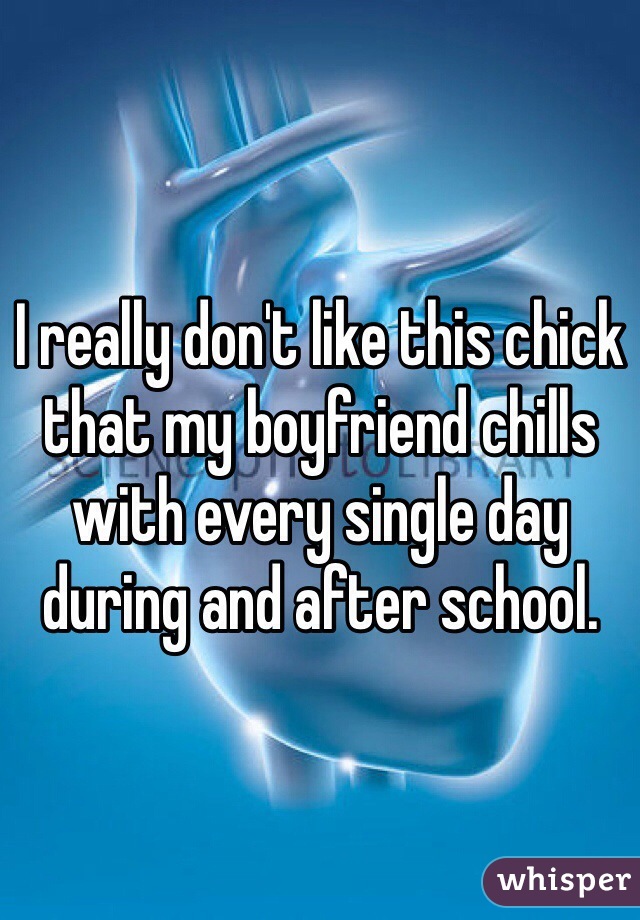 I really don't like this chick that my boyfriend chills with every single day during and after school.