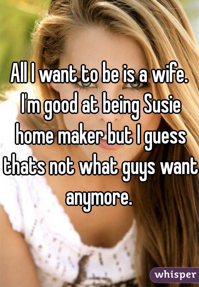 All I want to be is a wife. I'm good at being Susie home maker but I guess thats not what guys want anymore. 