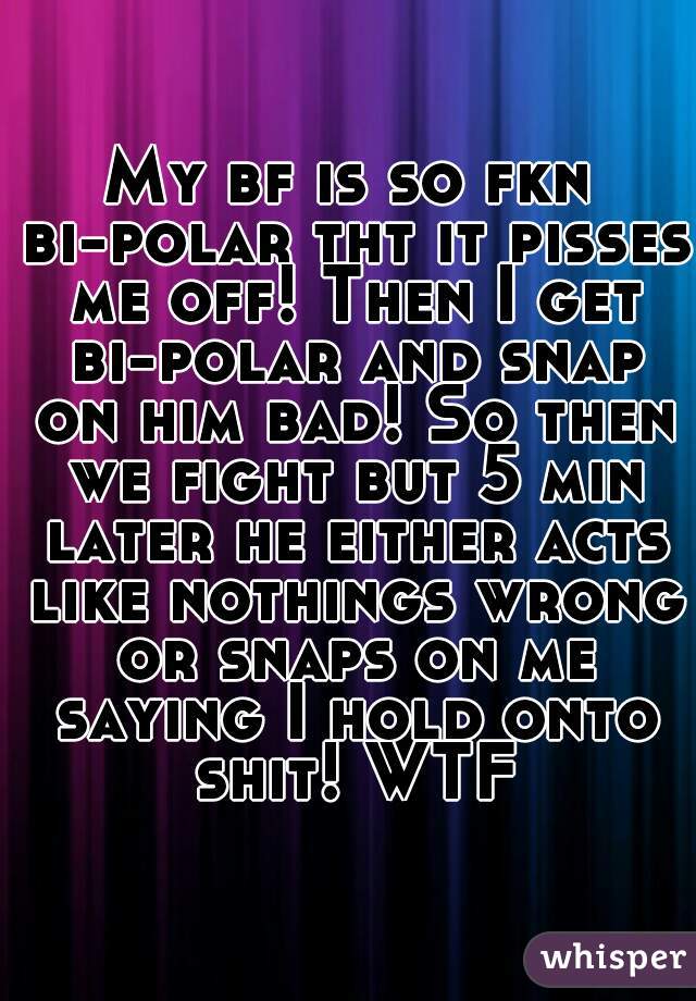 My bf is so fkn bi-polar tht it pisses me off! Then I get bi-polar and snap on him bad! So then we fight but 5 min later he either acts like nothings wrong or snaps on me saying I hold onto shit! WTF