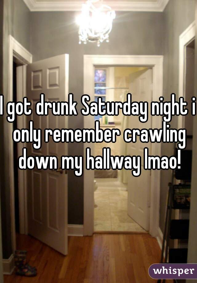 I got drunk Saturday night i only remember crawling down my hallway lmao!