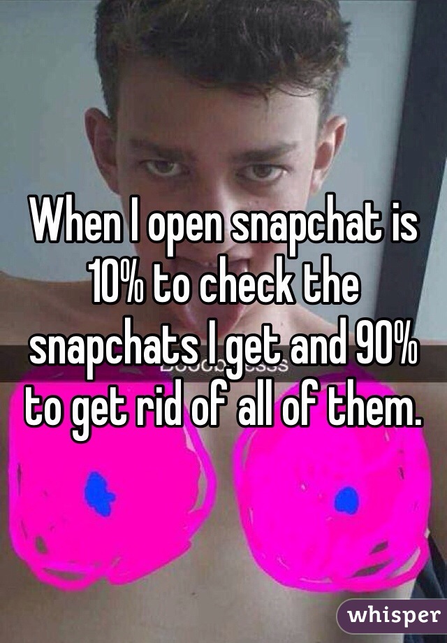 When I open snapchat is 10% to check the snapchats I get and 90% to get rid of all of them.