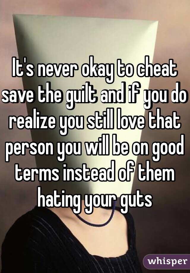 It's never okay to cheat save the guilt and if you do realize you still love that person you will be on good terms instead of them hating your guts