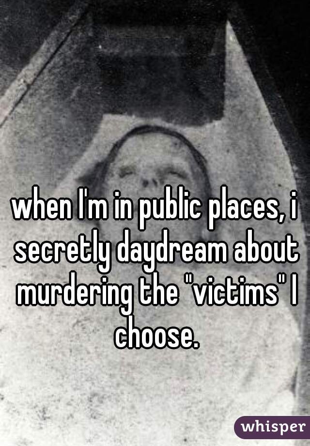 when I'm in public places, i secretly daydream about murdering the "victims" I choose.