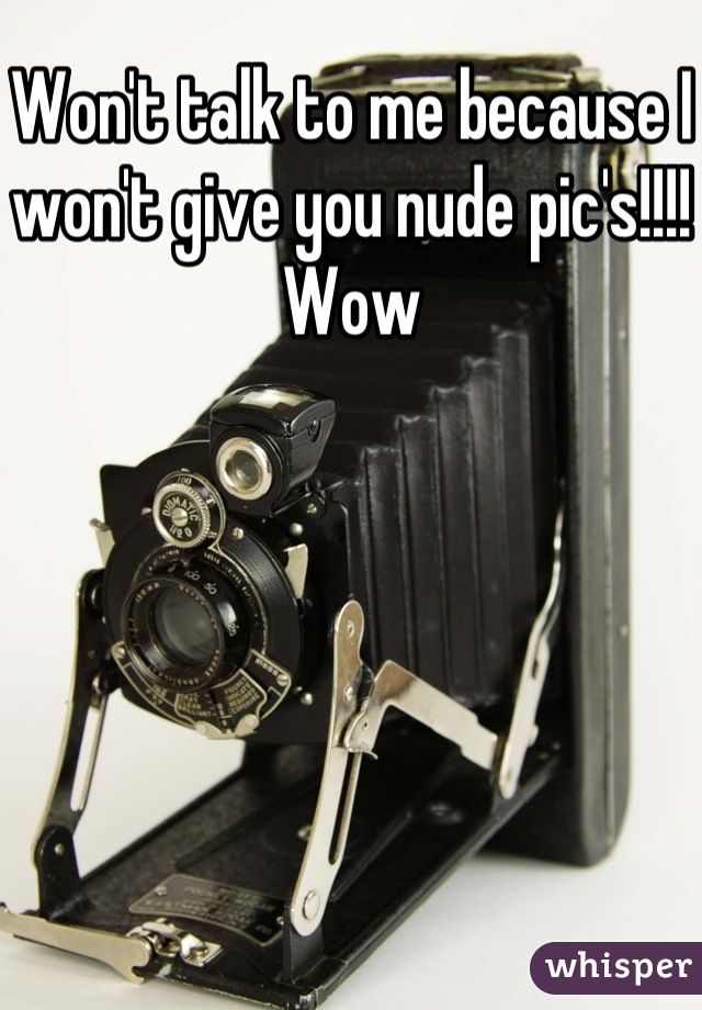 Won't talk to me because I won't give you nude pic's!!!!
Wow
