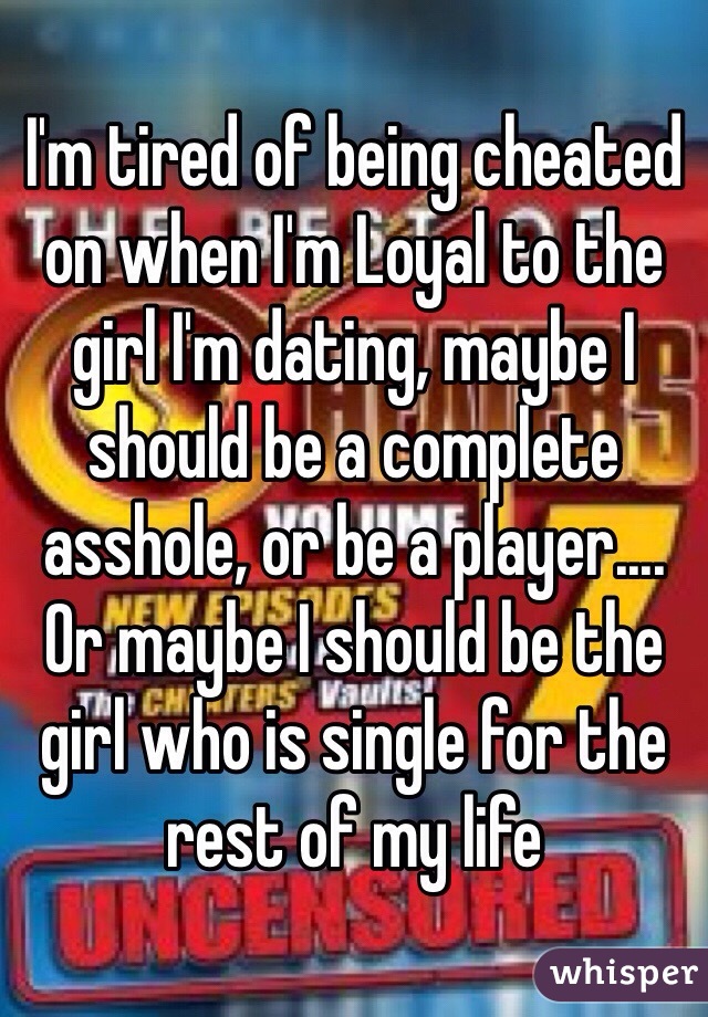 I'm tired of being cheated on when I'm Loyal to the girl I'm dating, maybe I should be a complete asshole, or be a player.... Or maybe I should be the girl who is single for the rest of my life 