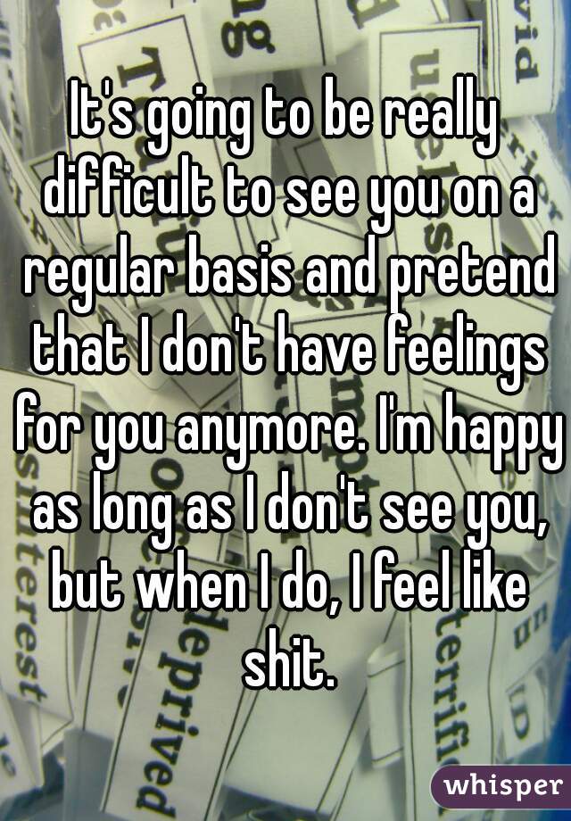 It's going to be really difficult to see you on a regular basis and pretend that I don't have feelings for you anymore. I'm happy as long as I don't see you, but when I do, I feel like shit.