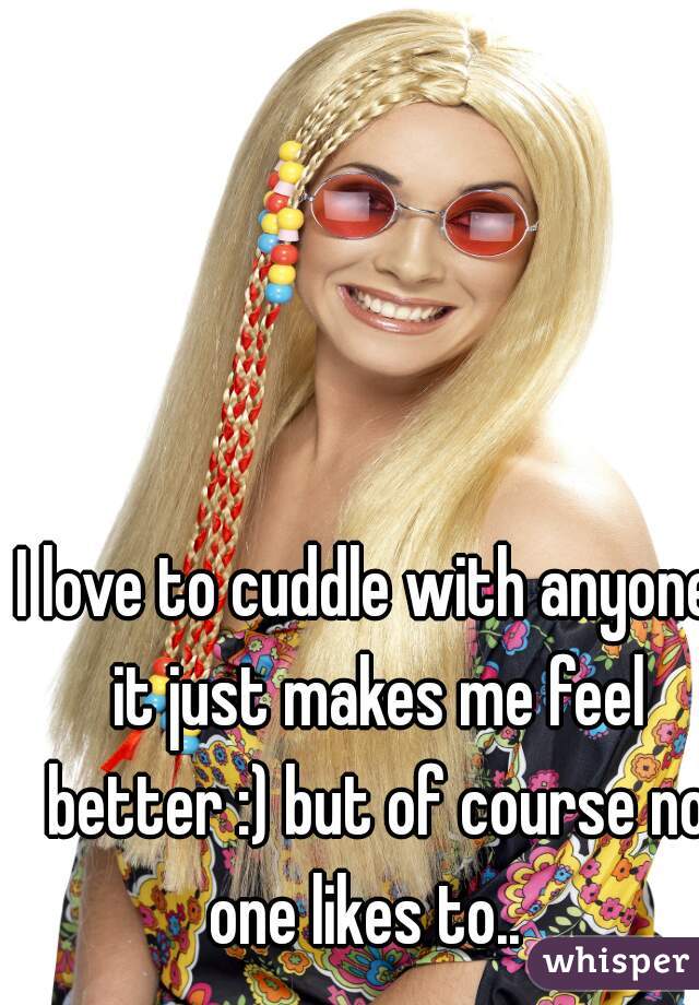 I love to cuddle with anyone. it just makes me feel better :) but of course no one likes to..  