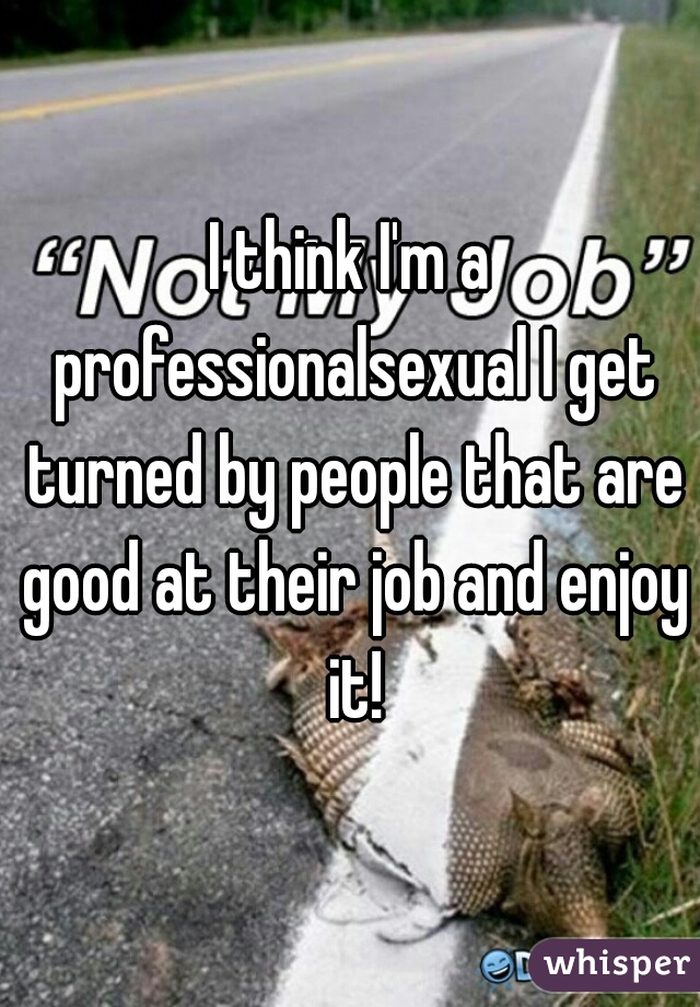 I think I'm a professionalsexual I get turned by people that are good at their job and enjoy it!