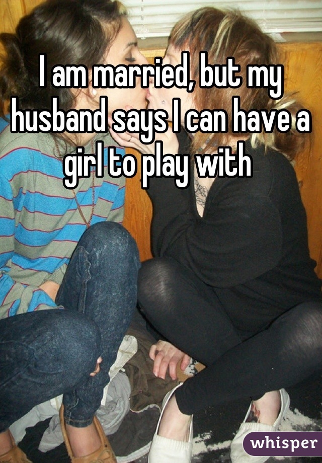 I am married, but my husband says I can have a girl to play with 