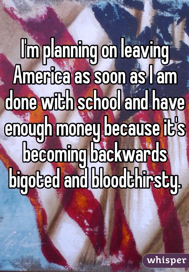 I'm planning on leaving America as soon as I am done with school and have enough money because it's becoming backwards bigoted and bloodthirsty. 
