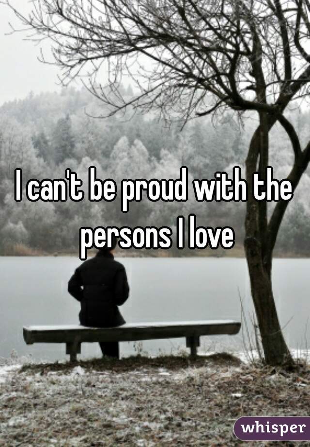 I can't be proud with the persons I love