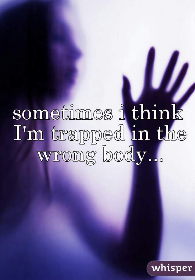 sometimes i think I'm trapped in the wrong body...