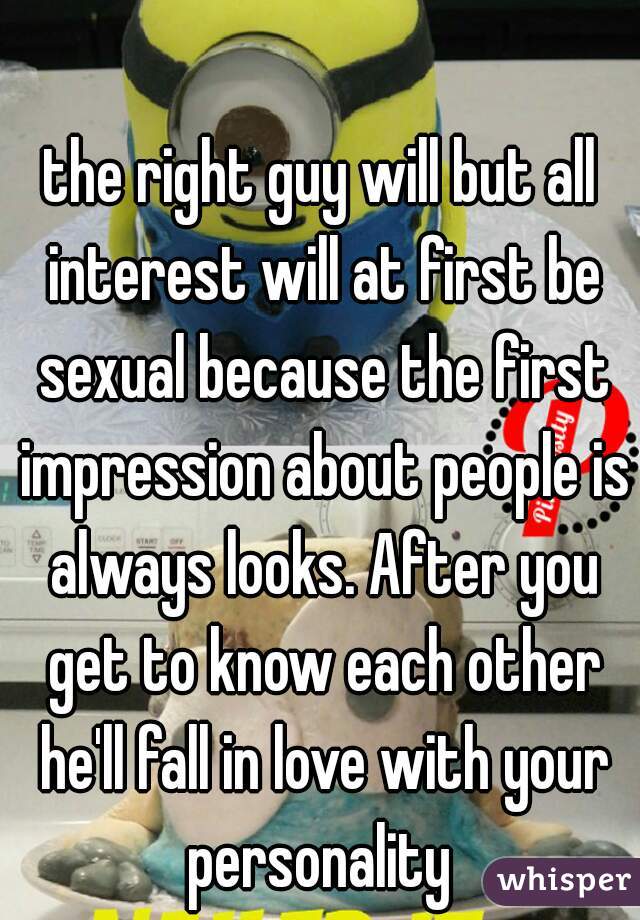 the right guy will but all interest will at first be sexual because the first impression about people is always looks. After you get to know each other he'll fall in love with your personality 