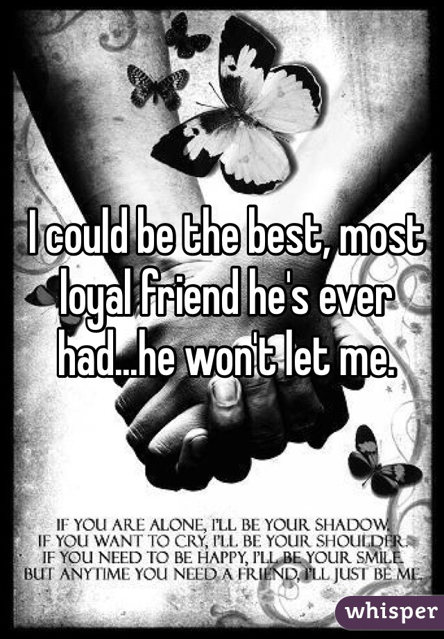 I could be the best, most loyal friend he's ever had...he won't let me.