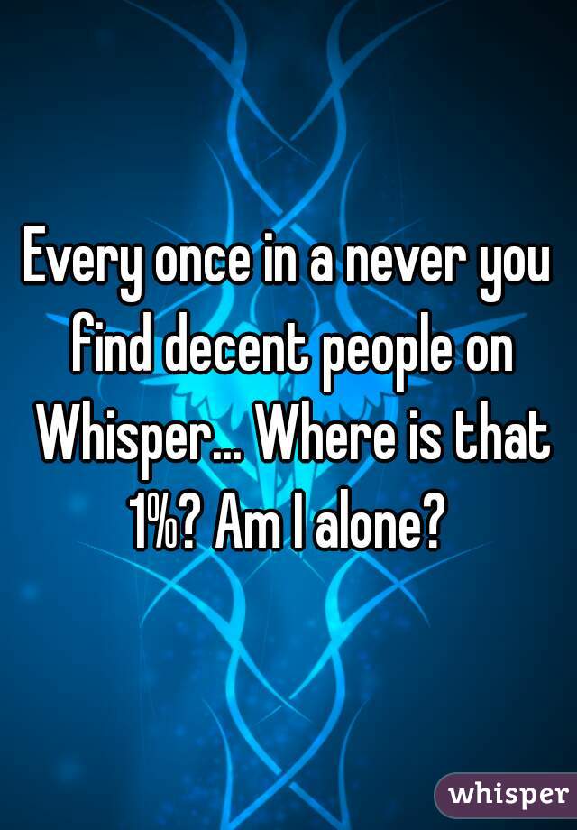 Every once in a never you find decent people on Whisper... Where is that 1%? Am I alone? 