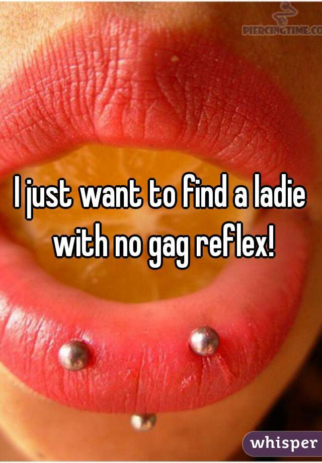 I just want to find a ladie with no gag reflex!