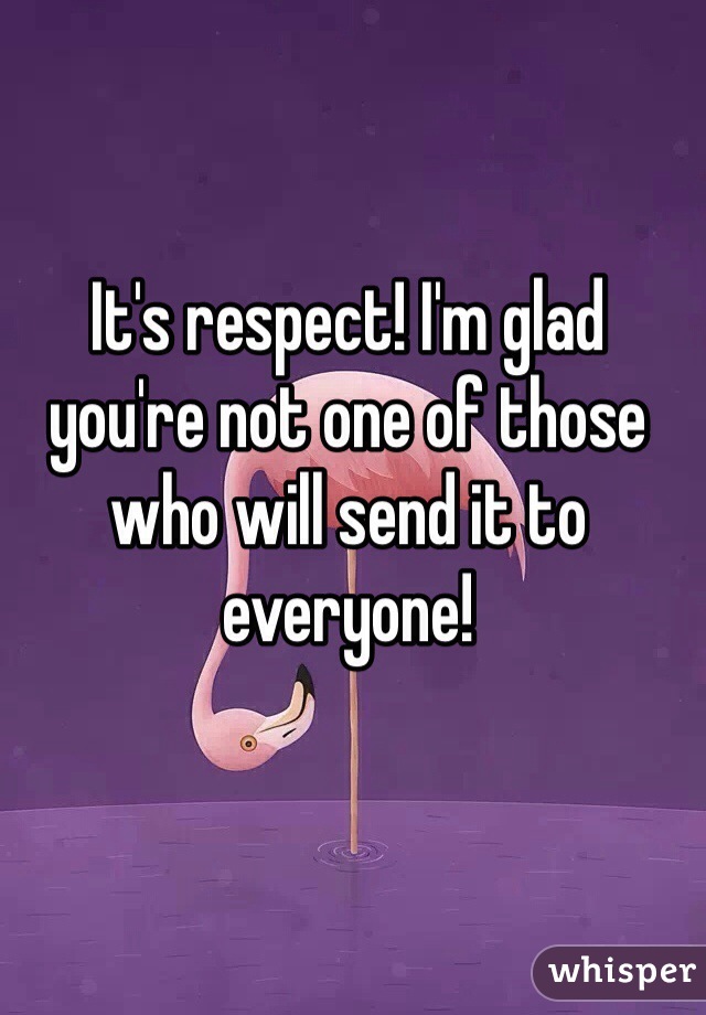 It's respect! I'm glad you're not one of those who will send it to everyone!