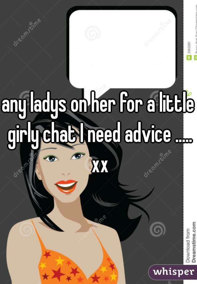 any ladys on her for a little girly chat I need advice ..... xx