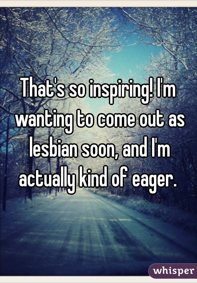 That's so inspiring! I'm wanting to come out as lesbian soon, and I'm actually kind of eager. 