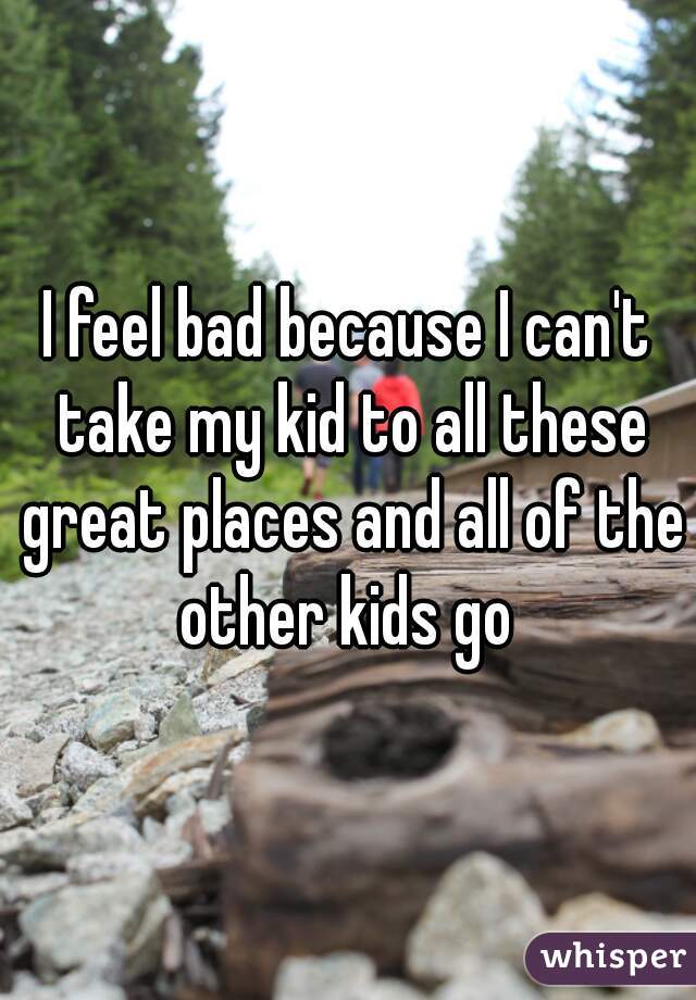 I feel bad because I can't take my kid to all these great places and all of the other kids go 