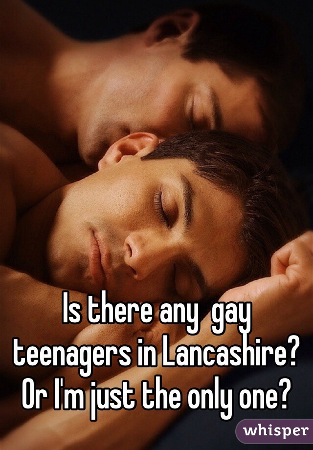 Is there any  gay teenagers in Lancashire? Or I'm just the only one? 
