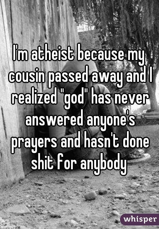 I'm atheist because my cousin passed away and I realized "god" has never answered anyone's prayers and hasn't done shit for anybody 