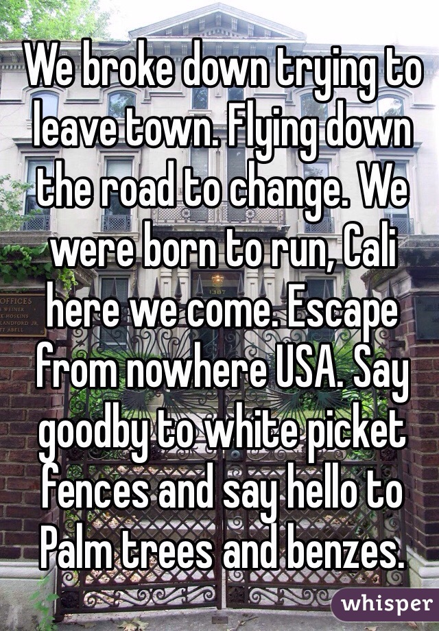 We broke down trying to leave town. Flying down the road to change. We were born to run, Cali here we come. Escape from nowhere USA. Say goodby to white picket fences and say hello to Palm trees and benzes.    