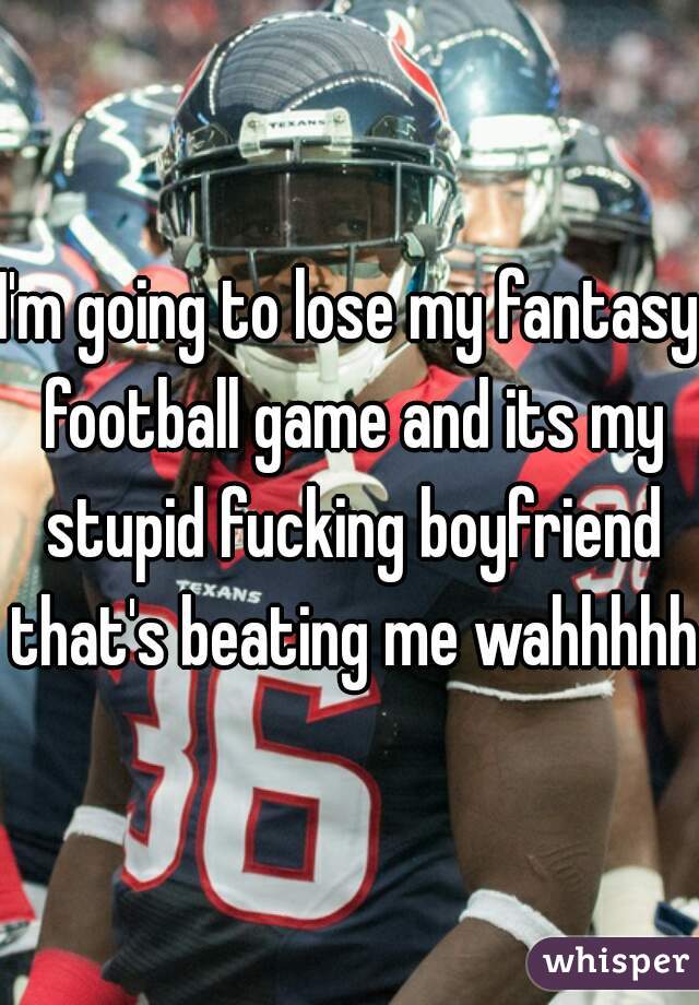 I'm going to lose my fantasy football game and its my stupid fucking boyfriend that's beating me wahhhhhh