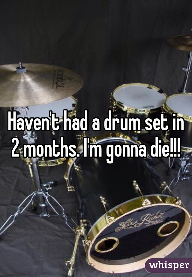 Haven't had a drum set in 2 months. I'm gonna die!!!