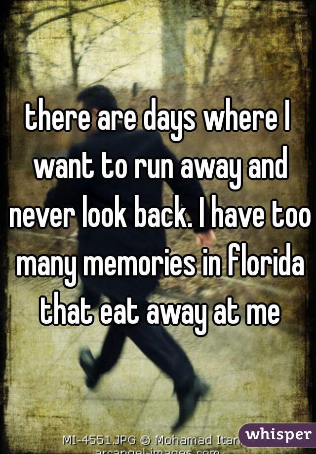 there are days where I want to run away and never look back. I have too many memories in florida that eat away at me