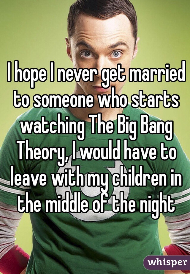 I hope I never get married to someone who starts watching The Big Bang Theory, I would have to leave with my children in the middle of the night