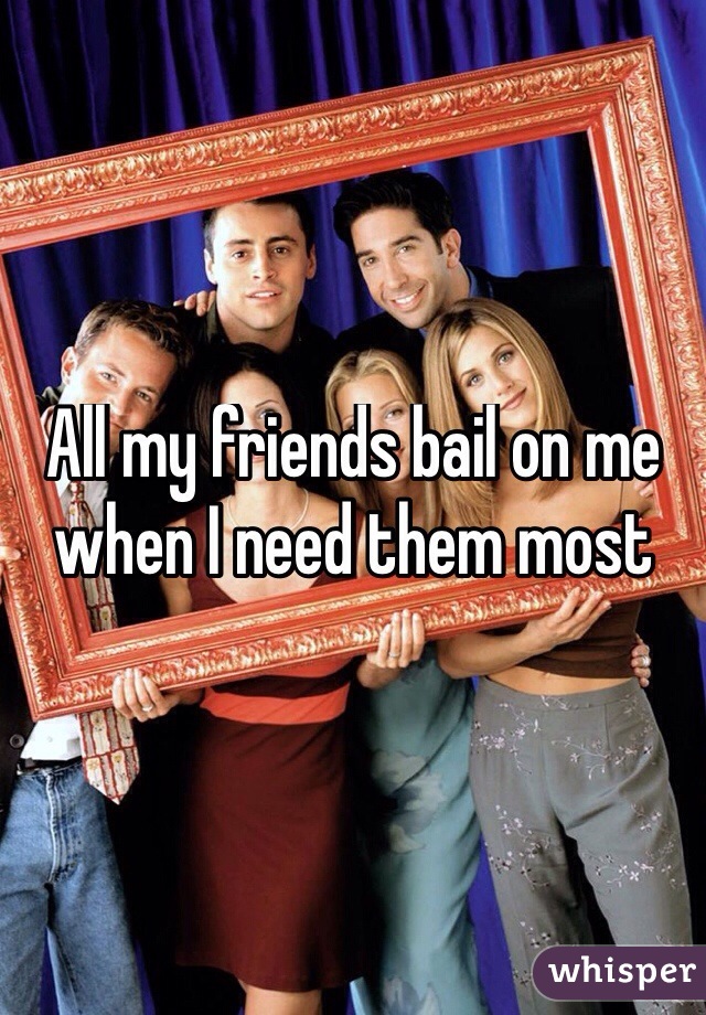 All my friends bail on me when I need them most
