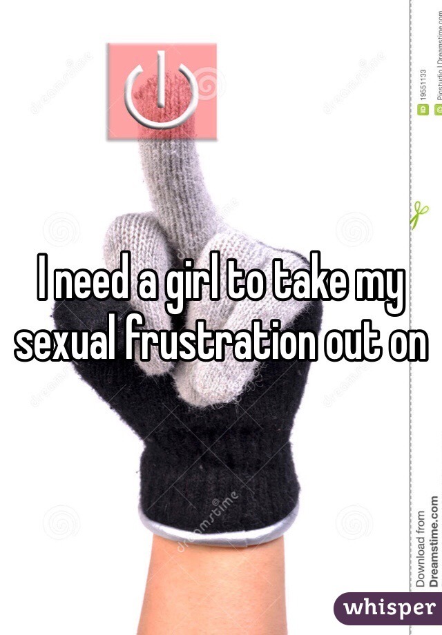 I need a girl to take my sexual frustration out on