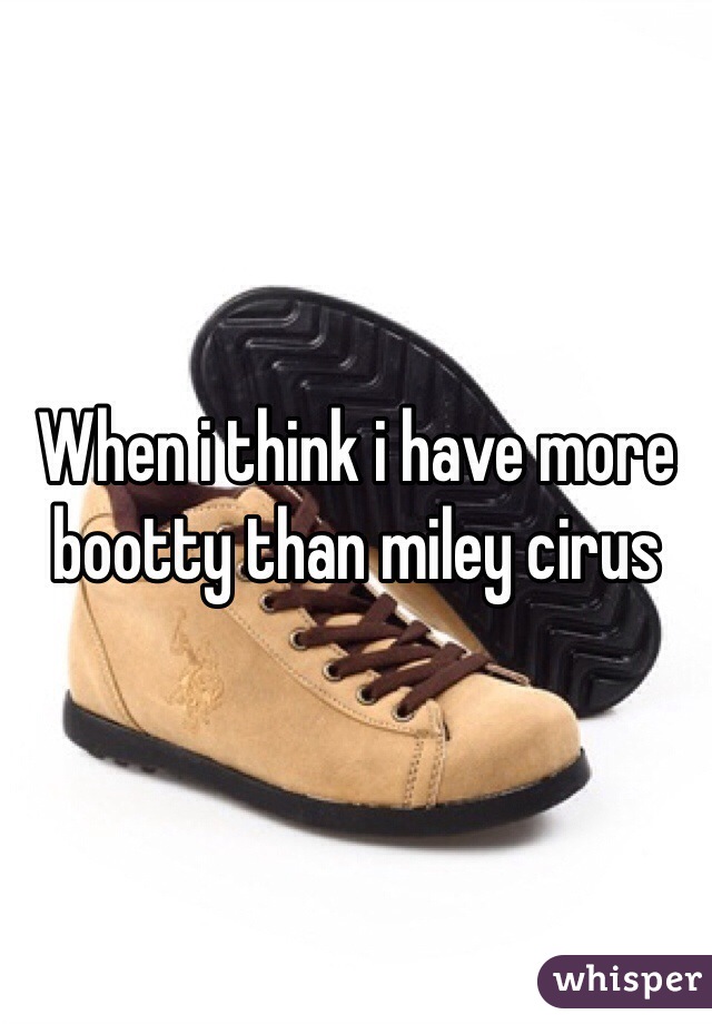 When i think i have more bootty than miley cirus