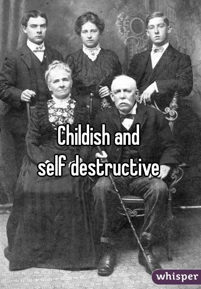 Childish and 
self destructive 