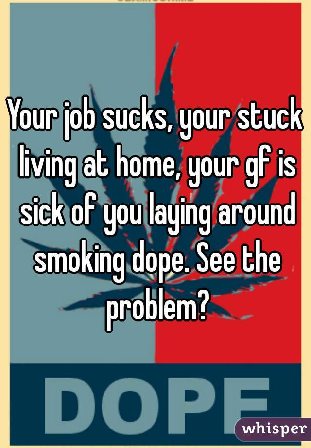 Your job sucks, your stuck living at home, your gf is sick of you laying around smoking dope. See the problem?