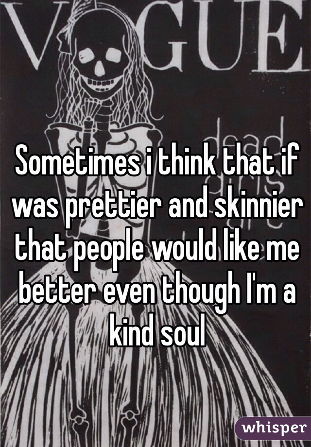Sometimes i think that if was prettier and skinnier that people would like me better even though I'm a kind soul