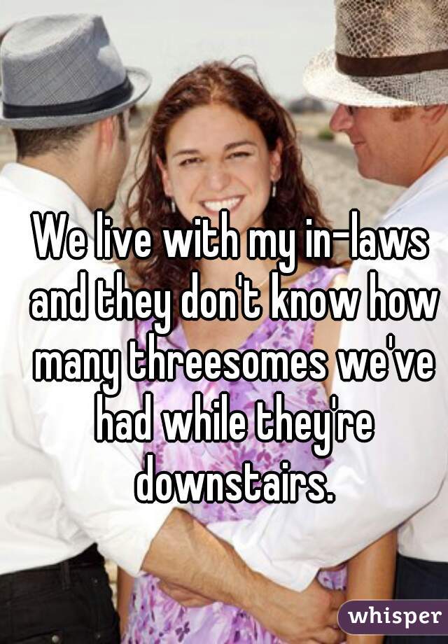 We live with my in-laws and they don't know how many threesomes we've had while they're downstairs.