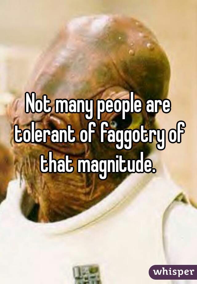 Not many people are tolerant of faggotry of that magnitude. 
