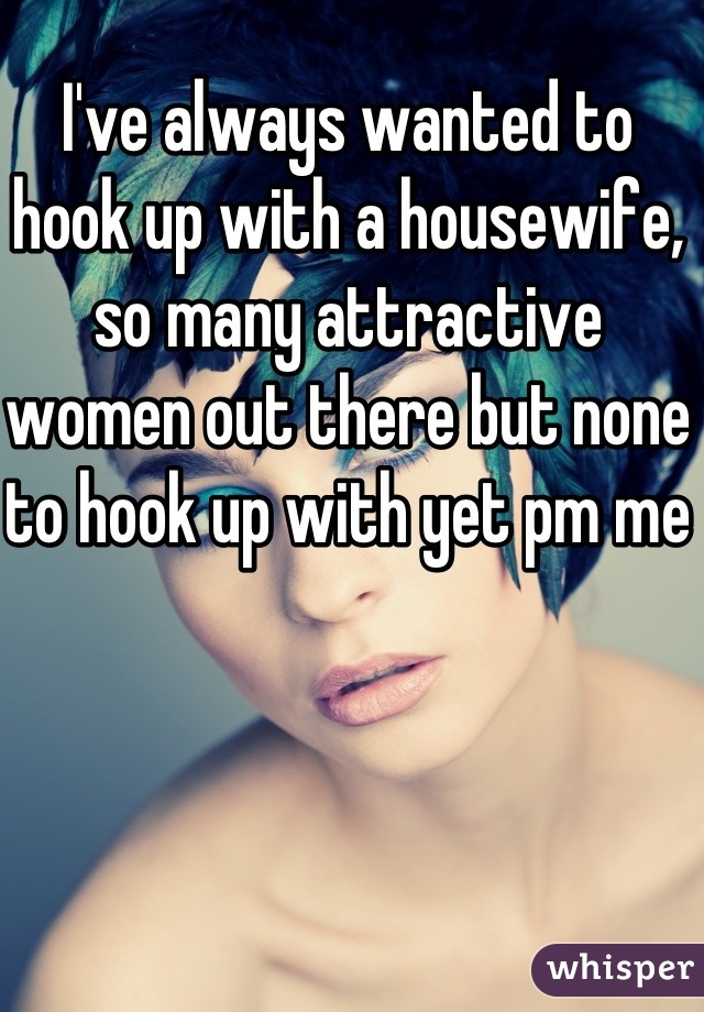 I've always wanted to hook up with a housewife, so many attractive women out there but none to hook up with yet pm me